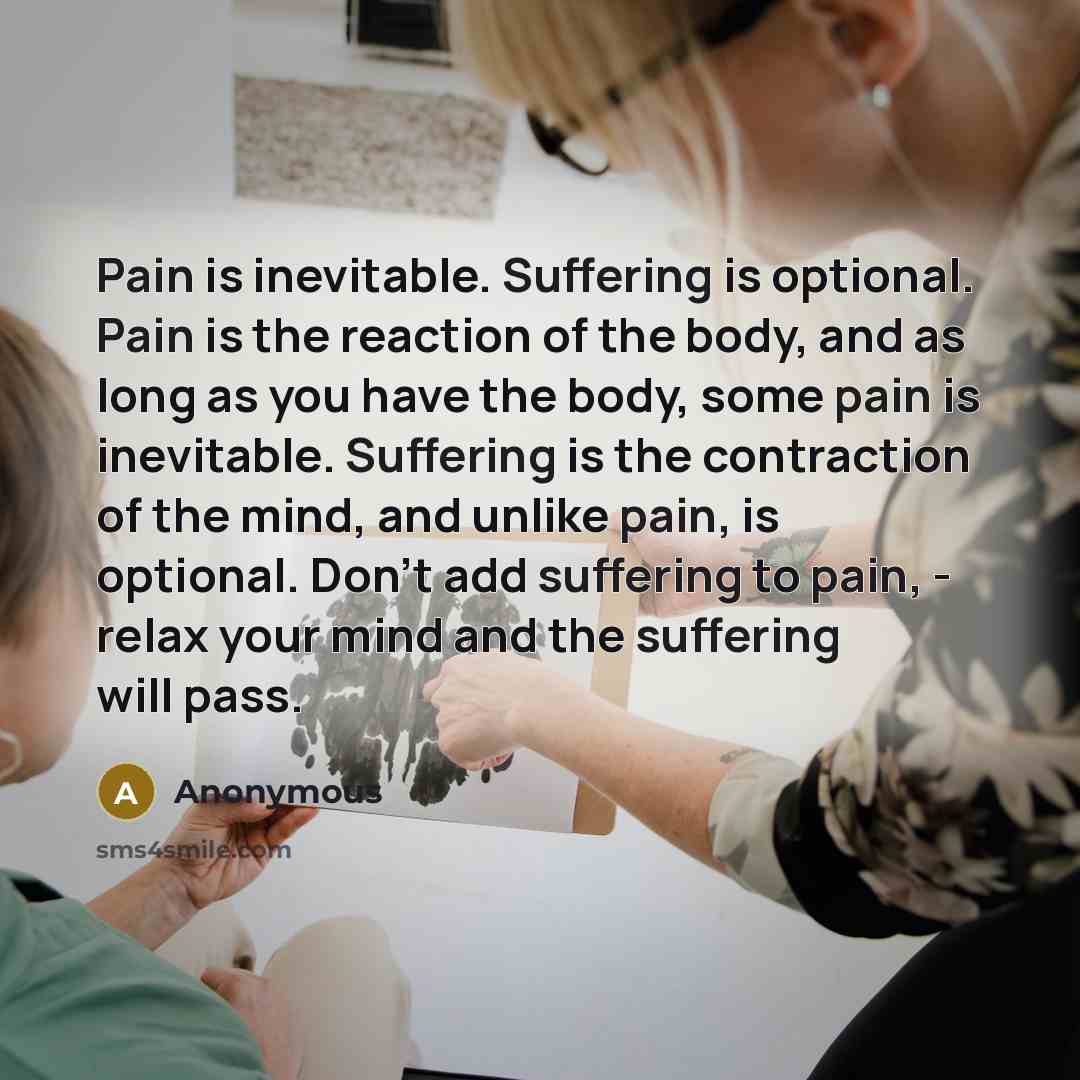 “Pain is inevitable. Suffering is optional. Pain is the reaction of the body, and as long as you have the body, some pain is inevitable. Suffering is the contraction of the mind, and unlike pain, is optional. Don't add suffering to pain, - relax your mind and the suffering will pass.” quote by Anonymous