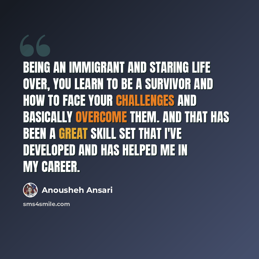 “Being an immigrant and staring life over, you learn to be a survivor and how to face your challenges and basically overcome them. And that has been a great skill set that I've developed and has helped me in my career.” quote by Anousheh Ansari