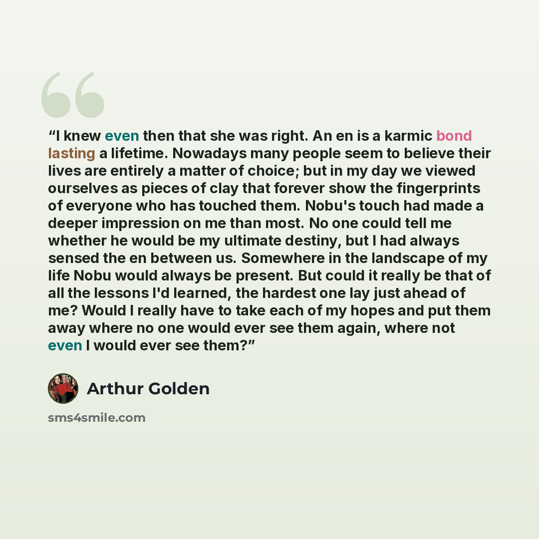 “I knew even then that she was right. An en is a karmic bond lasting a lifetime. Nowadays many people seem to believe their lives are entirely a matter of choice; but in my day we viewed ourselves as pieces of clay that forever show the fingerprints of everyone who has touched them. Nobu's touch…” quote by Arthur Golden