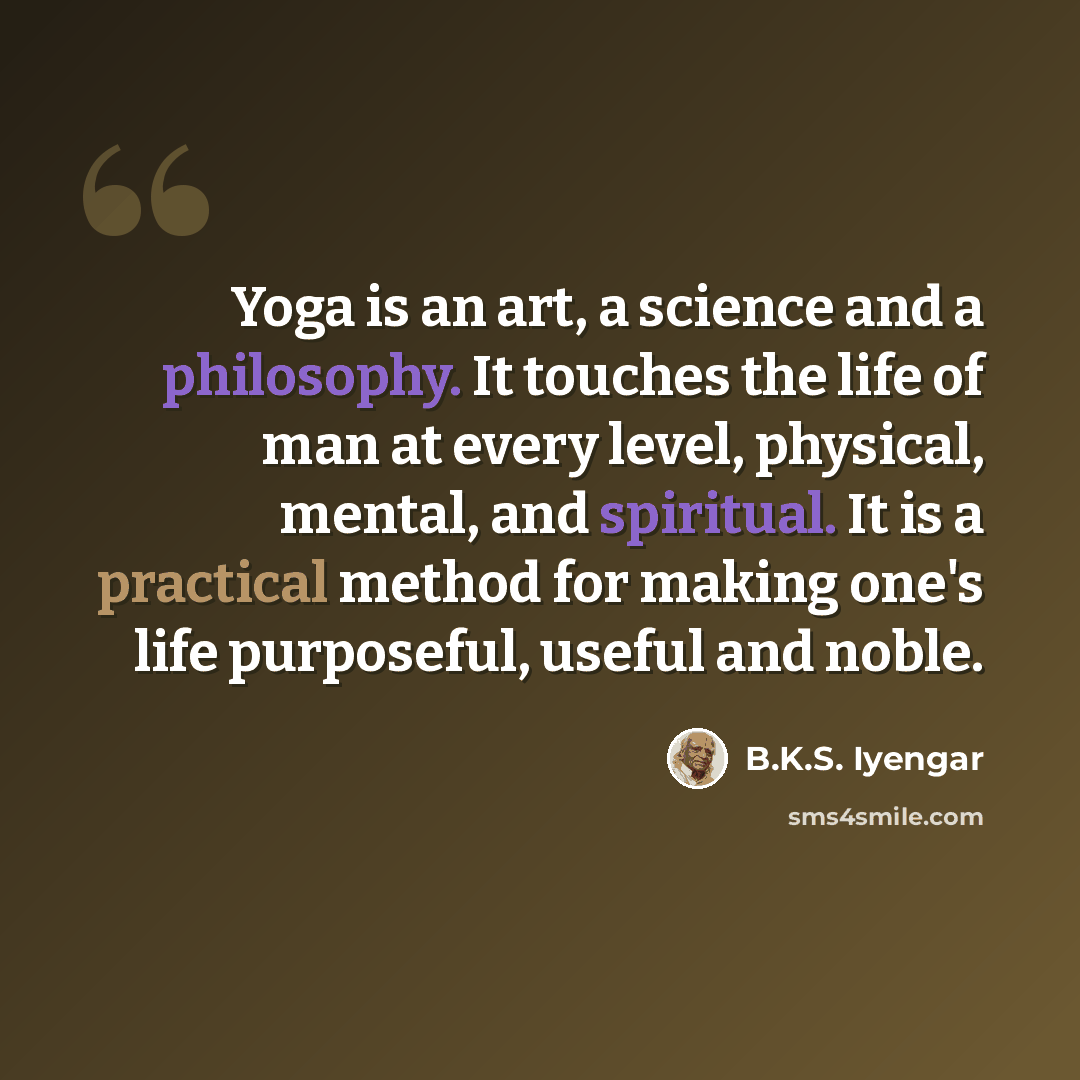 “Yoga is an art, a science and a philosophy. It touches the life of man at every level, physical, mental, and spiritual. It is a practical method for making one's life purposeful, useful and noble.” quote by B.K.S. Iyengar