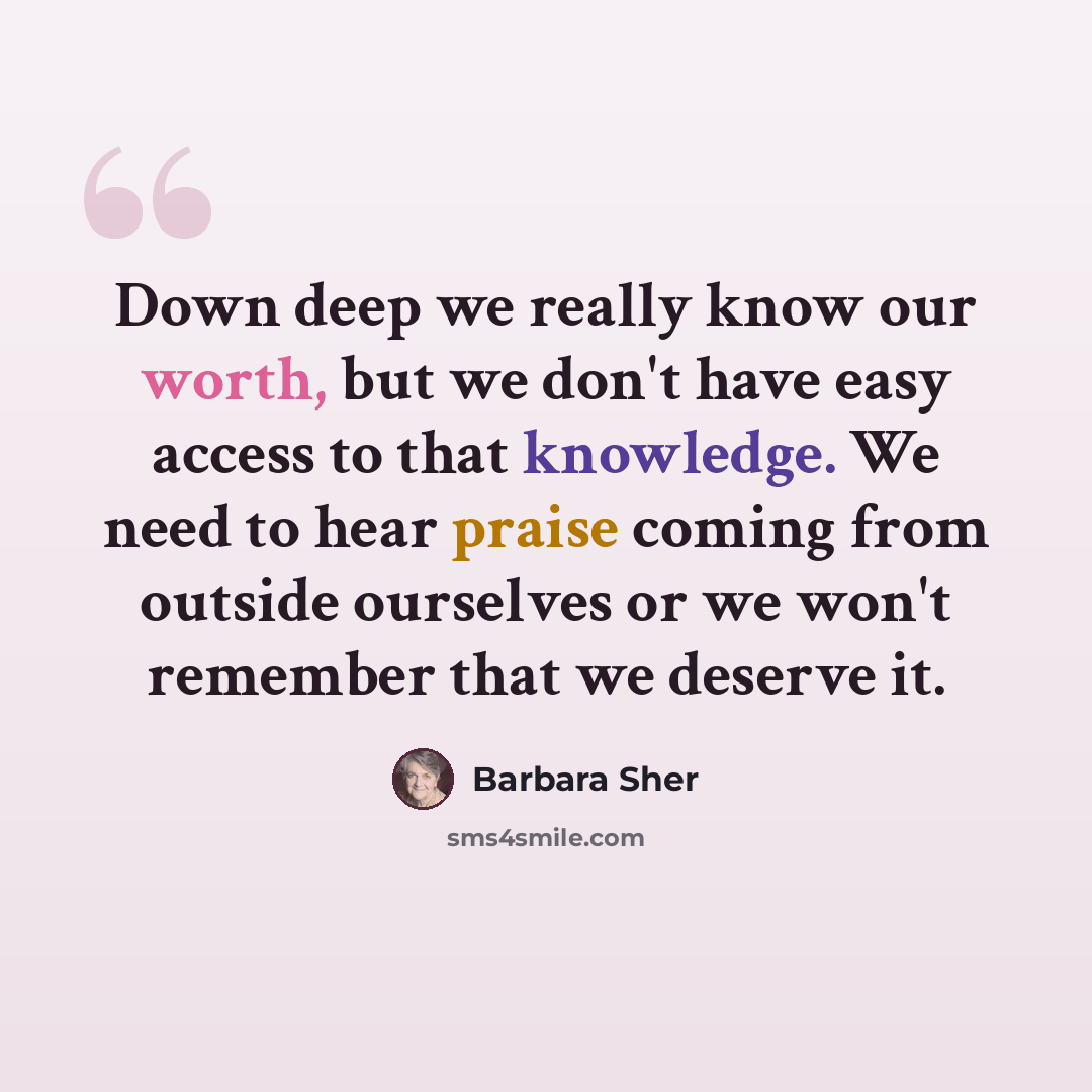 “Down deep we really know our worth, but we don't have easy access to that knowledge. We need to hear praise coming from outside ourselves or we won't remember that we deserve it.” quote by Barbara Sher