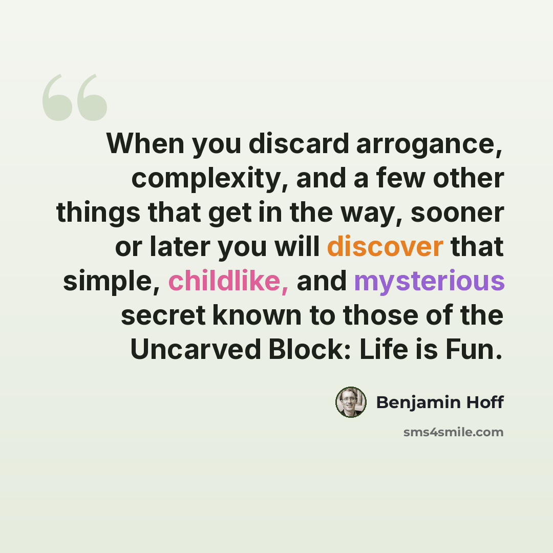 “When you discard arrogance, complexity, and a few other things that get in the way, sooner or later you will discover that simple, childlike, and mysterious secret known to those of the Uncarved Block: Life is Fun.” quote by Benjamin Hoff