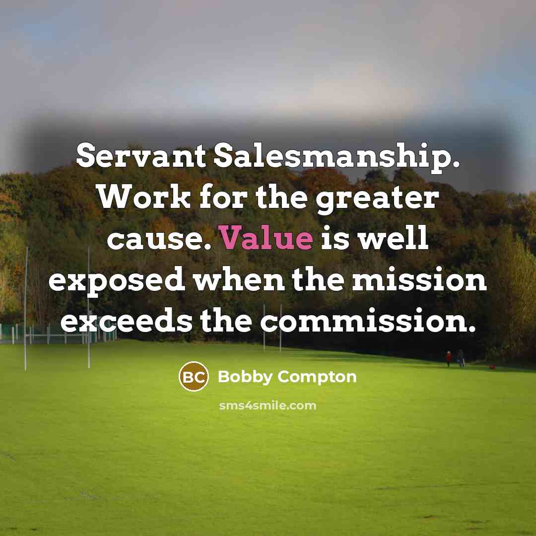 “Servant Salesmanship. Work for the greater cause. Value is well exposed when the mission exceeds the commission.” quote by Bobby Compton