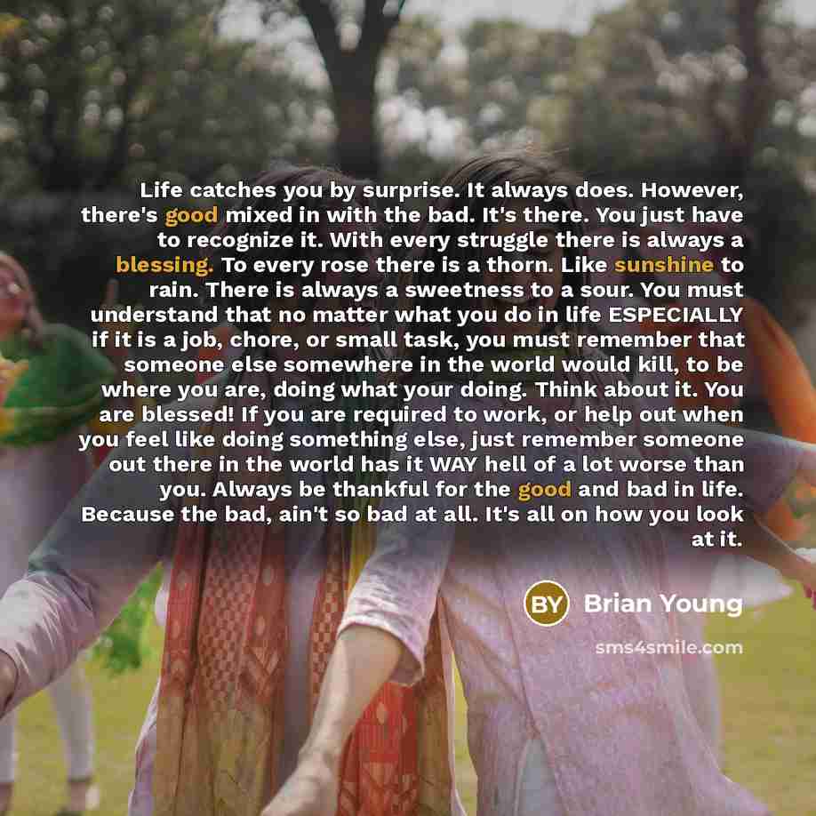 “Life catches you by surprise. It always does. However, there's good mixed in with the bad. It's there. You just have to recognize it. With every struggle there is always a blessing. To every rose there is a thorn. Like sunshine to rain. There is always a sweetness to a sour. You must understand…” quote by Brian Young