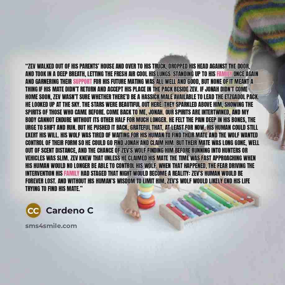 “ZEV walked out of his parents’ house and over to his truck, dropped his head against the door, and took in a deep breath, letting the fresh air cool his lungs. Standing up to his family once again and garnering their support for his future mating was all well and good, but none of it meant a thing…” quote by Cardeno C