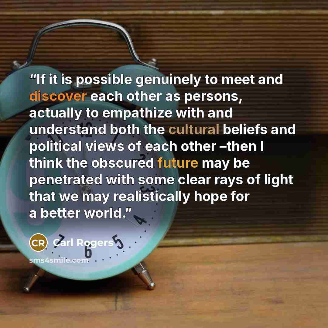 “If it is possible genuinely to meet and discover each other as persons, actually to empathize with and understand both the cultural beliefs and political views of each other –then I think the obscured future may be penetrated with some clear rays of light that we may realistically hope for a…” quote by Carl Rogers