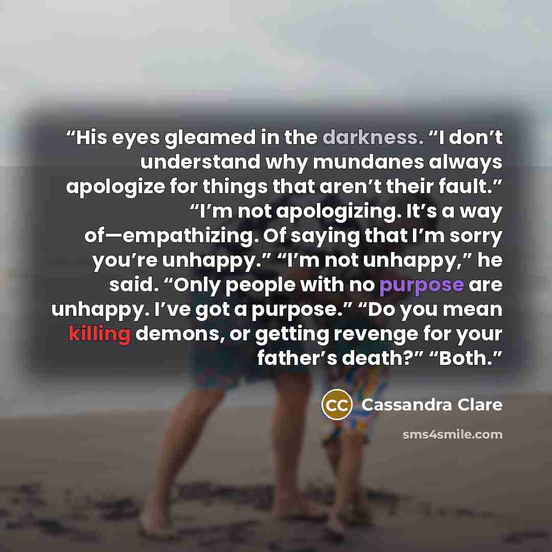 “His eyes gleamed in the darkness. “I don’t understand why mundanes always apologize for things that aren’t their fault.” “I’m not apologizing. It’s a way of—empathizing. Of saying that I’m sorry you’re unhappy.” “I’m not unhappy,” he said. “Only people with no purpose are unhappy. I’ve got a…” quote by Cassandra Clare