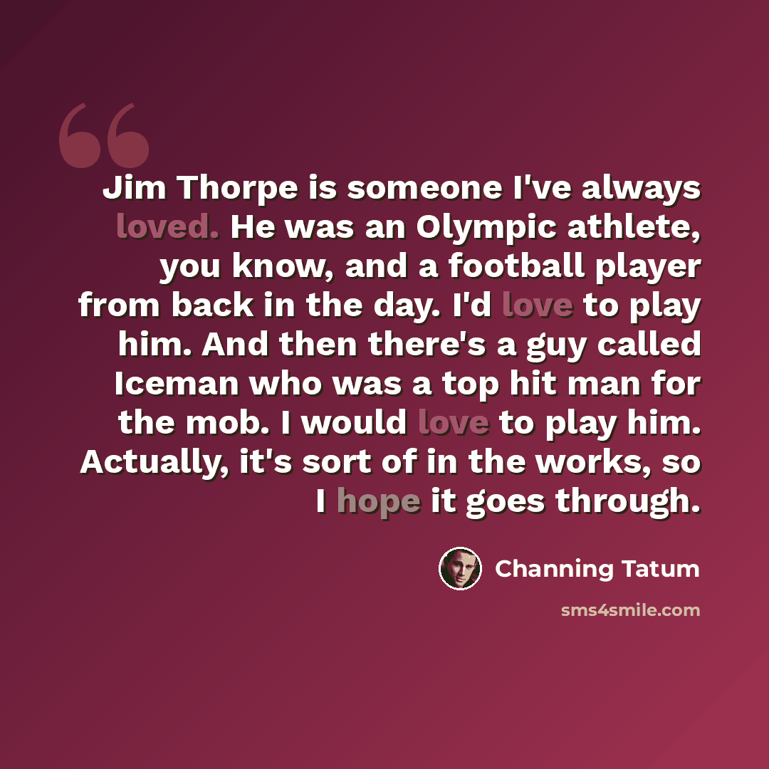 “Jim Thorpe is someone I've always loved. He was an Olympic athlete, you know, and a football player from back in the day. I'd love to play him. And then there's a guy called Iceman who was a top hit man for the mob. I would love to play him. Actually, it's sort of in the works, so I hope it goes…” quote by Channing Tatum