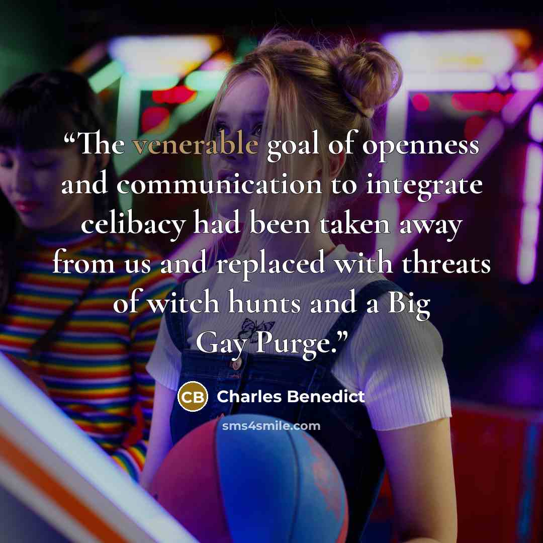 “The venerable goal of openness and communication to integrate celibacy had been taken away from us and replaced with threats of witch hunts and a Big Gay Purge.” quote by Charles Benedict