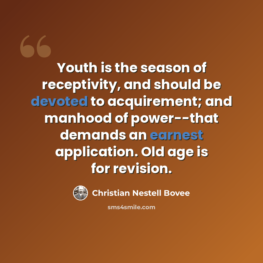 “Youth is the season of receptivity, and should be devoted to acquirement; and manhood of power--that demands an earnest application. Old age is for revision.” quote by Christian Nestell Bovee
