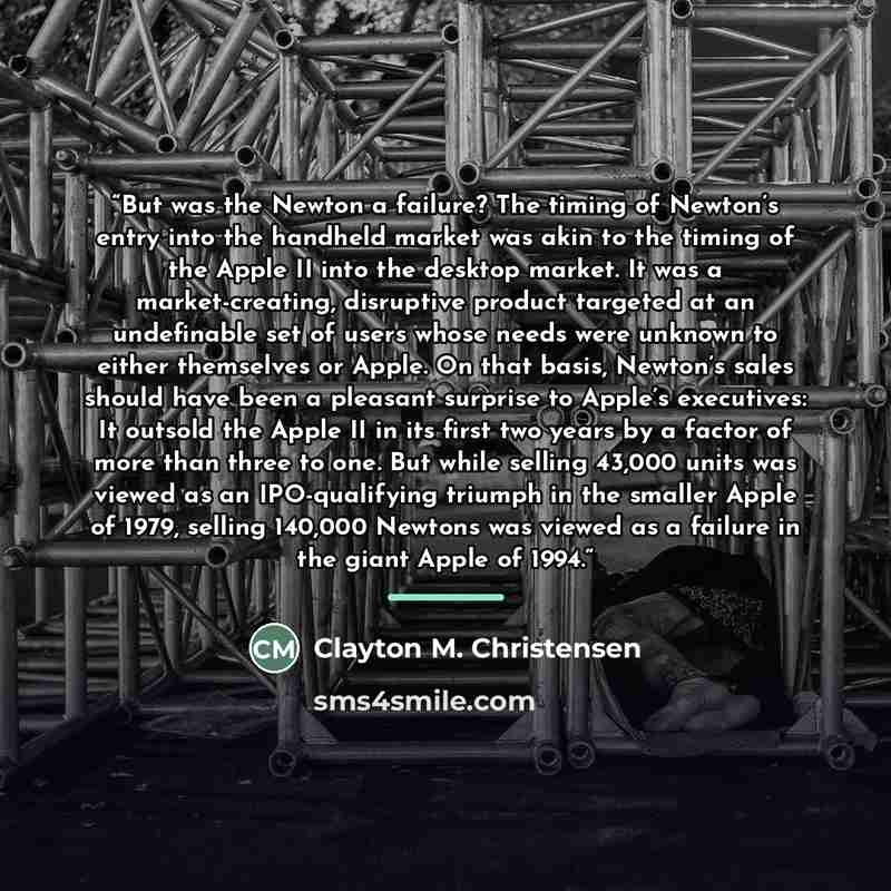 “But was the Newton a failure? The timing of Newton’s entry into the handheld market was akin to the timing of the Apple II into the desktop market. It was a market-creating, disruptive product targeted at an undefinable set of users whose needs were unknown to either themselves or Apple. On that…” quote by Clayton M. Christensen