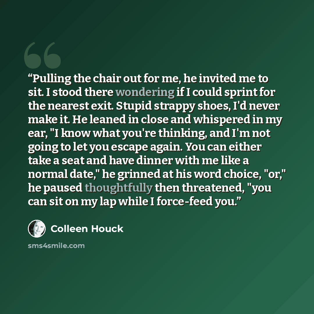 “Pulling the chair out for me, he invited me to sit. I stood there wondering if I could sprint for the nearest exit. Stupid strappy shoes, I'd never make it. He leaned in close and whispered in my ear, "I know what you're thinking, and I'm not going to let you escape again. You can either take a…” quote by Colleen Houck