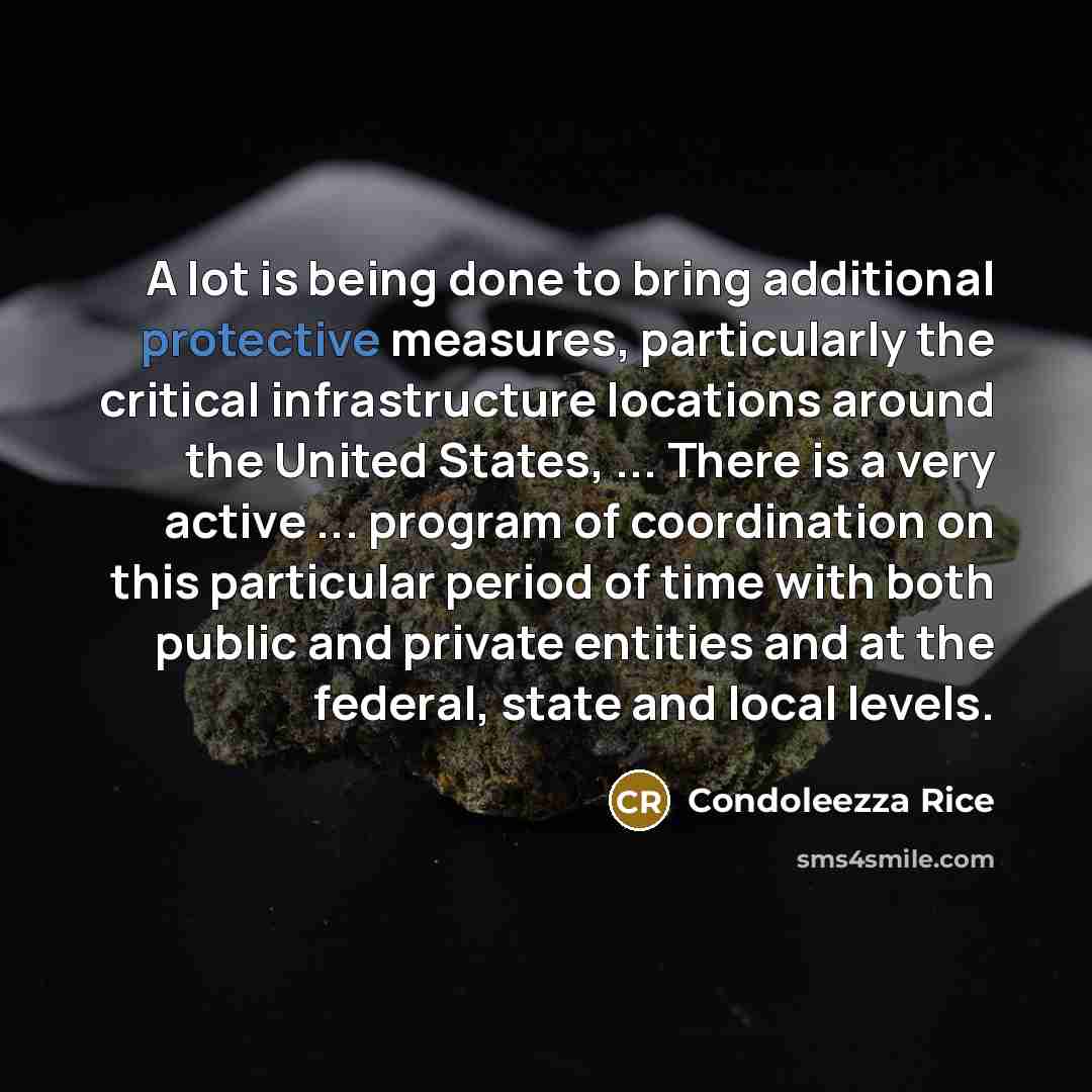 “A lot is being done to bring additional protective measures, particularly the critical infrastructure locations around the United States, ... There is a very active ... program of coordination on this particular period of time with both public and private entities and at the federal, state and…” quote by Condoleezza Rice