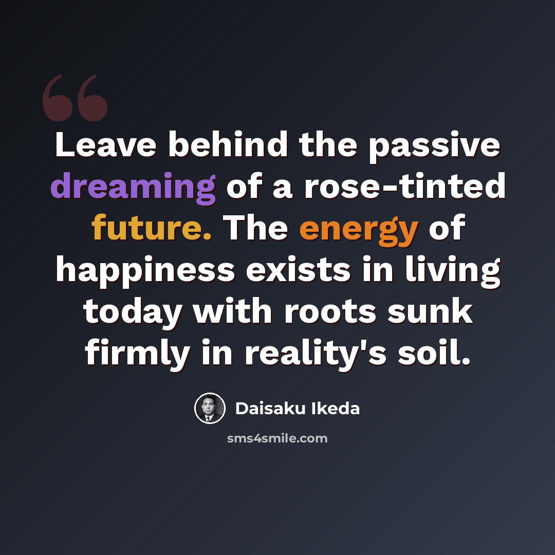 “Leave behind the passive dreaming of a rose-tinted future. The energy of happiness exists in living today with roots sunk firmly in reality's soil.” quote by Daisaku Ikeda