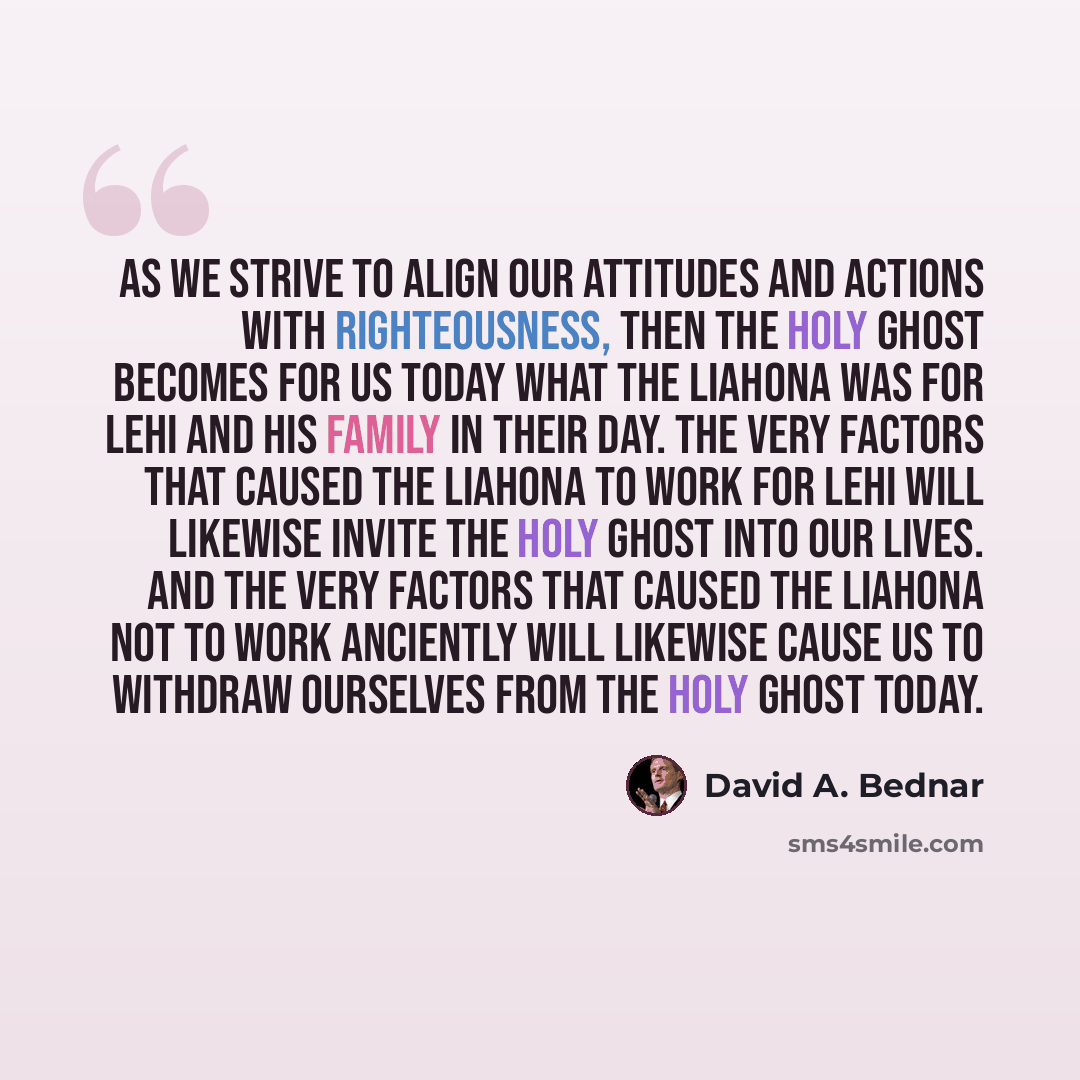 “As we strive to align our attitudes and actions with righteousness, then the Holy Ghost becomes for us today what the Liahona was for Lehi and his family in their day. The very factors that caused the Liahona to work for Lehi will likewise invite the Holy Ghost into our lives. And the very factors…” quote by David A. Bednar