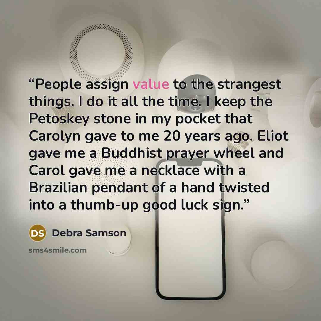 “People assign value to the strangest things. I do it all the time. I keep the Petoskey stone in my pocket that Carolyn gave to me 20 years ago. Eliot gave me a Buddhist prayer wheel and Carol gave me a necklace with a Brazilian pendant of a hand twisted into a thumb-up good luck sign.” quote by Debra Samson