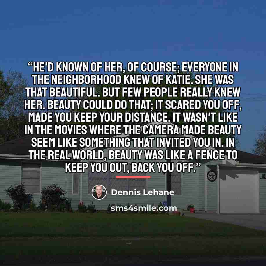 “He'd known of her, of course; everyone in the neighborhood knew of Katie. She was that beautiful. But few people really knew her. Beauty could do that; it scared you off, made you keep your distance. It wasn't like in the movies where the camera made beauty seem like something that invited you in…” quote by Dennis Lehane