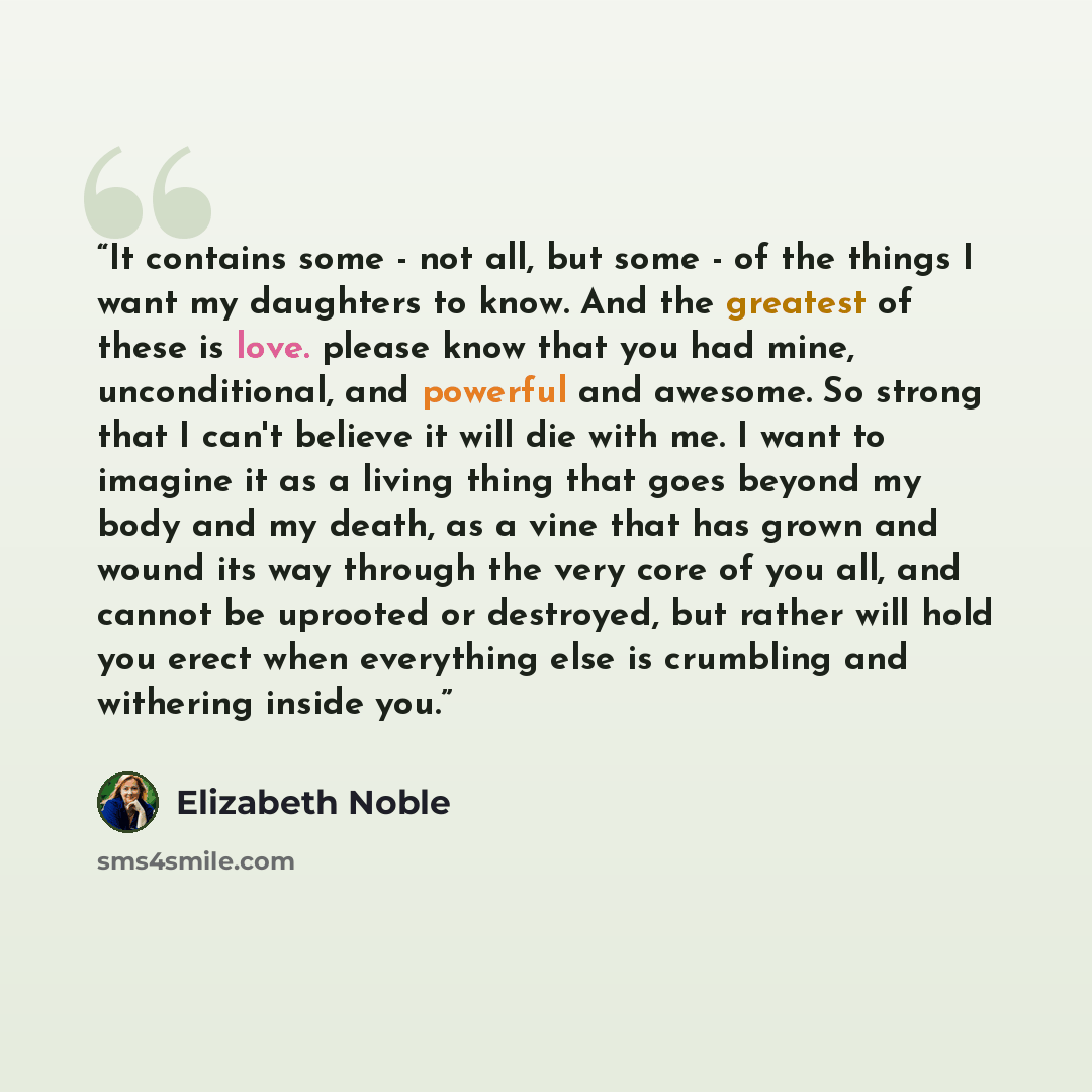 “It contains some - not all, but some - of the things I want my daughters to know. And the greatest of these is love. please know that you had mine, unconditional, and powerful and awesome. So strong that I can't believe it will die with me. I want to imagine it as a living thing that goes beyond…” quote by Elizabeth Noble
