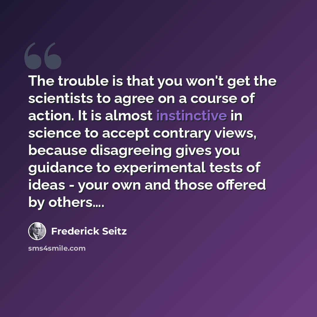 “The trouble is that you won't get the scientists to agree on a course of action. It is almost instinctive in science to accept contrary views, because disagreeing gives you guidance to experimental tests of ideas - your own and those offered by others….” quote by Frederick Seitz