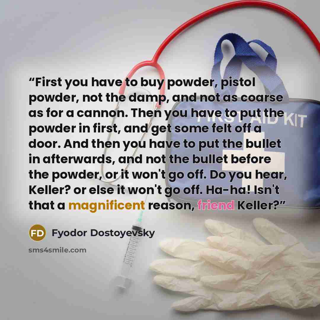 “First you have to buy powder, pistol powder, not the damp, and not as coarse as for a cannon. Then you have to put the powder in first, and get some felt off a door. And then you have to put the bullet in afterwards, and not the bullet before the powder, or it won't go off. Do you hear, Keller? or…” quote by Fyodor Dostoyevsky