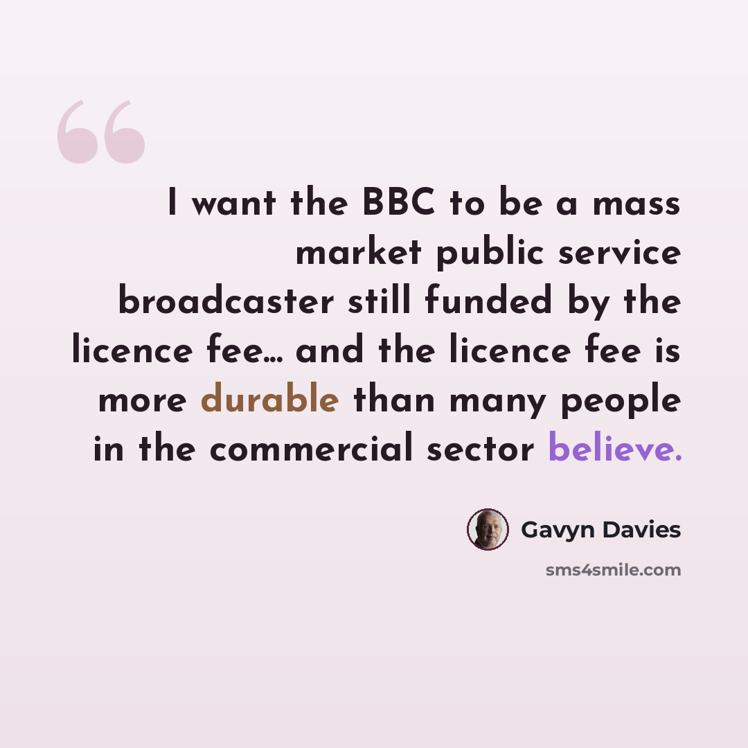 “I want the BBC to be a mass market public service broadcaster still funded by the licence fee... and the licence fee is more durable than many people in the commercial sector believe.” quote by Gavyn Davies