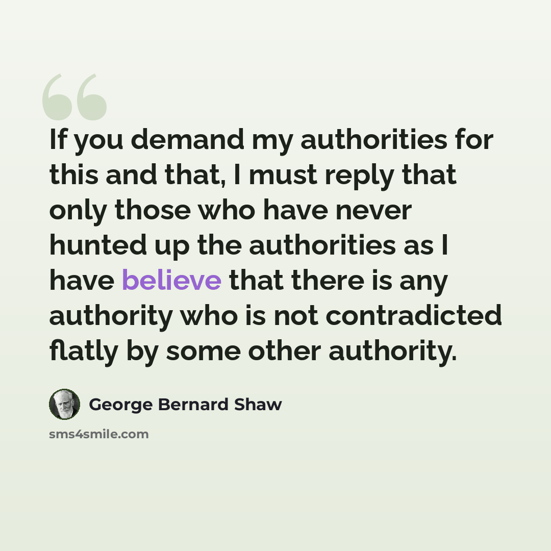 “If you demand my authorities for this and that, I must reply that only those who have never hunted up the authorities as I have believe that there is any authority who is not contradicted flatly by some other authority.” quote by George Bernard Shaw