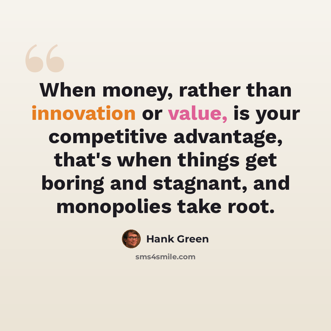 “When money, rather than innovation or value, is your competitive advantage, that's when things get boring and stagnant, and monopolies take root.” quote by Hank Green