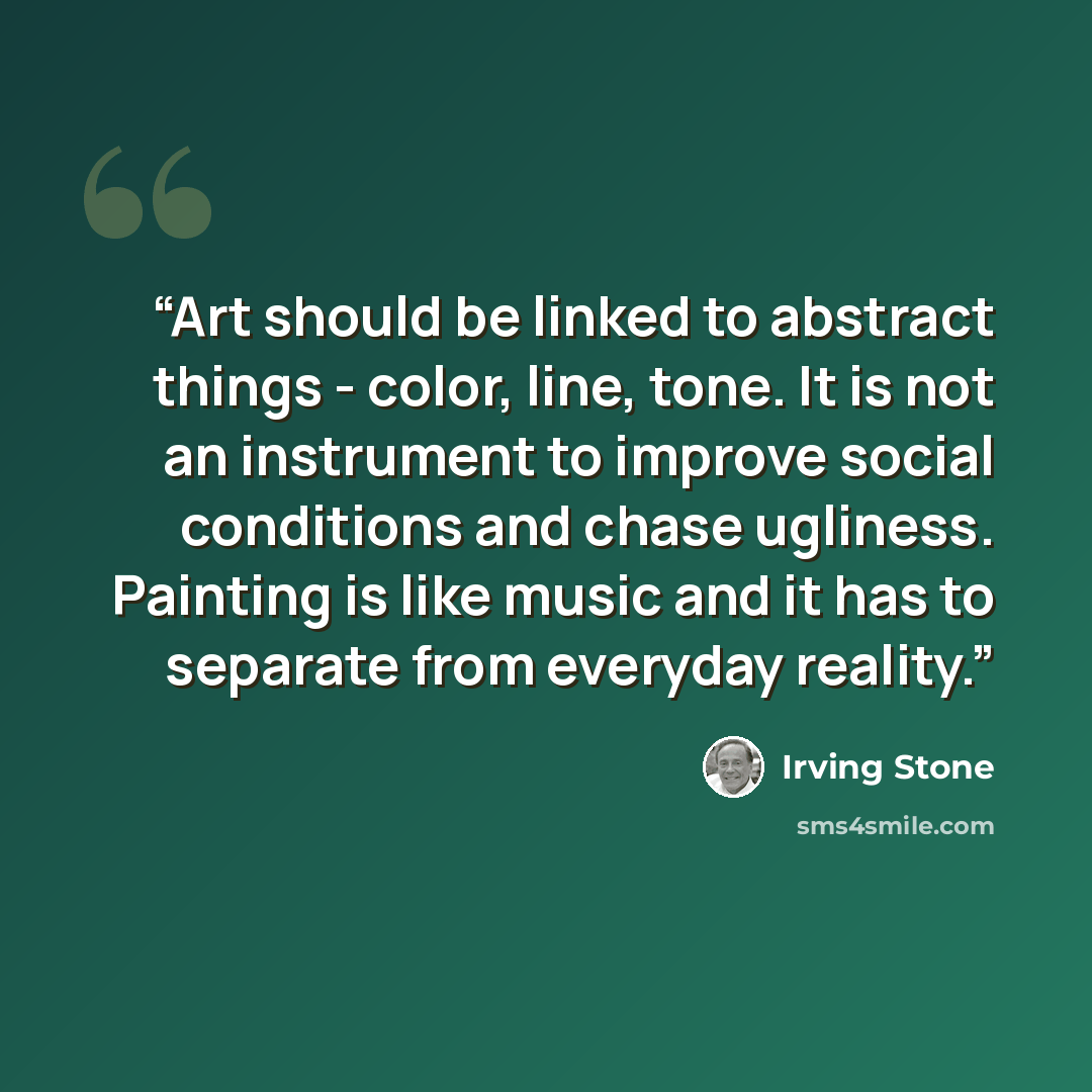 “Art should be linked to abstract things - color, line, tone. It is not an instrument to improve social conditions and chase ugliness. Painting is like music and it has to separate from everyday reality.” quote by Irving Stone