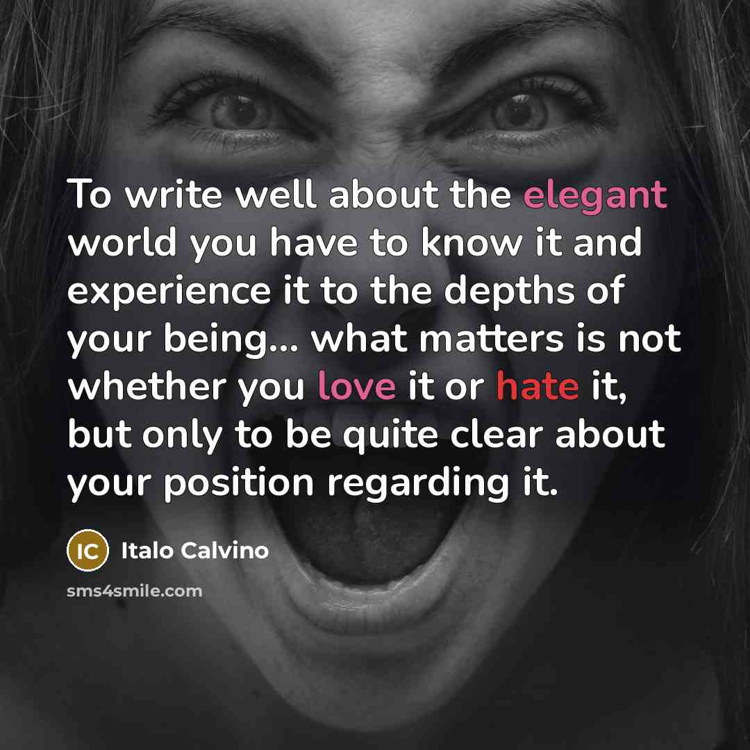 “To write well about the elegant world you have to know it and experience it to the depths of your being... what matters is not whether you love it or hate it, but only to be quite clear about your position regarding it.” quote by Italo Calvino
