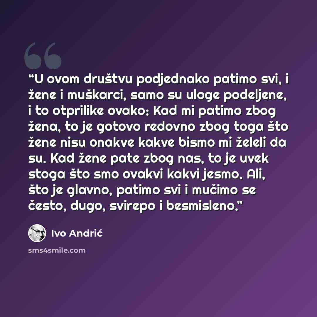 “U ovom društvu podjednako patimo svi, i žene i muškarci, samo su uloge podeljene, i to otprilike ovako: Kad mi patimo zbog žena, to je gotovo redovno zbog toga što žene nisu onakve kakve bismo mi želeli da su. Kad žene pate zbog nas, to je uvek stoga što smo ovakvi kakvi jesmo. Ali, što je glavno…” quote by Ivo Andrić