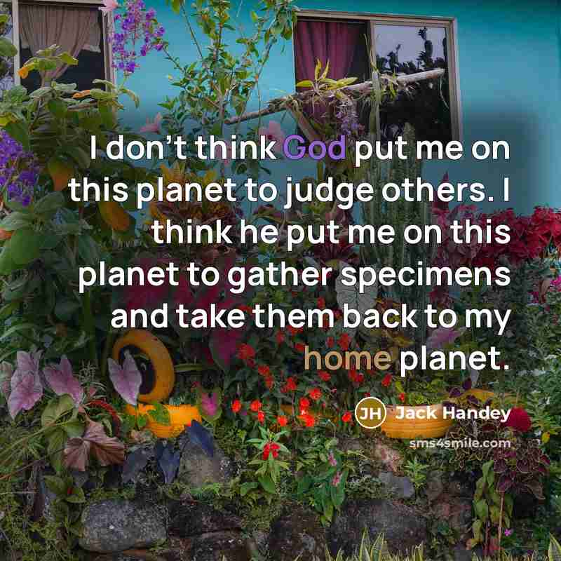 “I don't think God put me on this planet to judge others. I think he put me on this planet to gather specimens and take them back to my home planet.” quote by Jack Handey