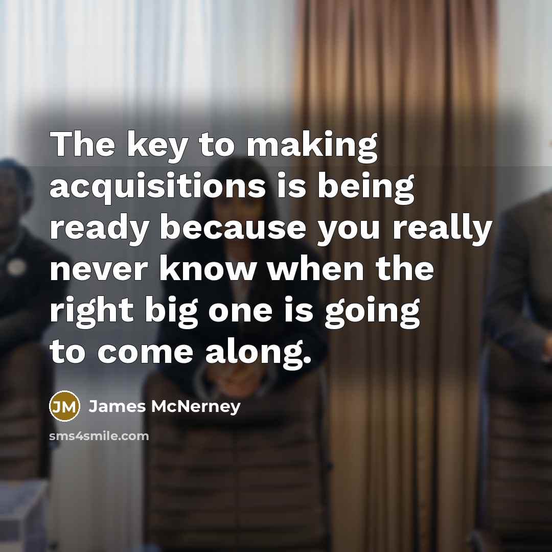 “The key to making acquisitions is being ready because you really never know when the right big one is going to come along.” quote by James McNerney