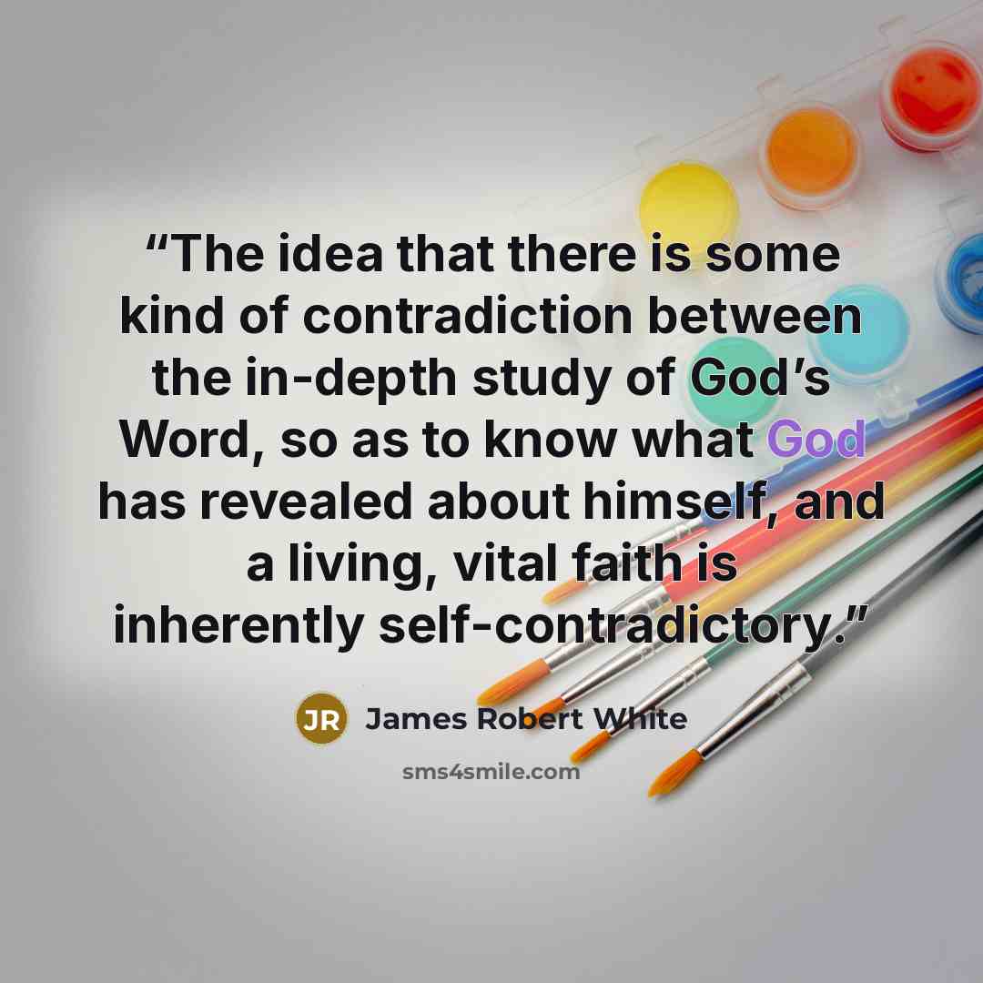 “The idea that there is some kind of contradiction between the in-depth study of God’s Word, so as to know what God has revealed about himself, and a living, vital faith is inherently self-contradictory.” quote by James Robert White