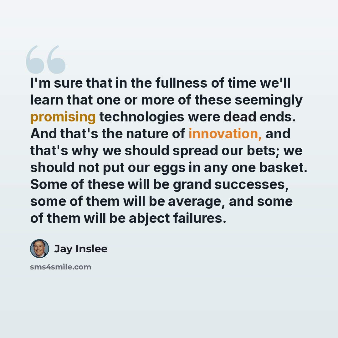 “I'm sure that in the fullness of time we'll learn that one or more of these seemingly promising technologies were dead ends. And that's the nature of innovation, and that's why we should spread our bets; we should not put our eggs in any one basket. Some of these will be grand successes, some of…” quote by Jay Inslee