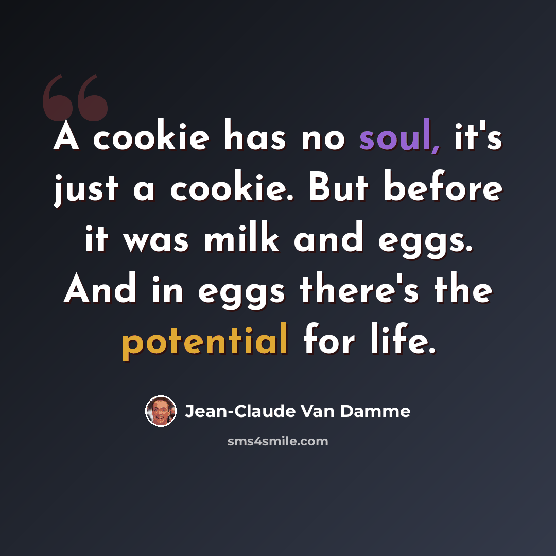 “A cookie has no soul, it's just a cookie. But before it was milk and eggs. And in eggs there's the potential for life.” quote by Jean-Claude Van Damme