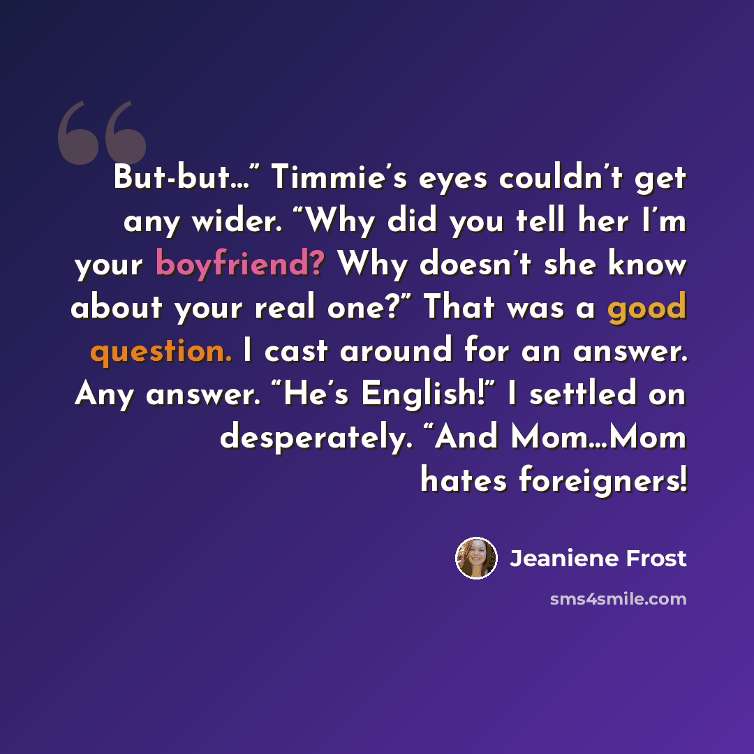 “But-but…” Timmie’s eyes couldn’t get any wider. “Why did you tell her I’m your boyfriend? Why doesn’t she know about your real one?” That was a good question. I cast around for an answer. Any answer. “He’s English!” I settled on desperately. “And Mom…Mom hates foreigners!” quote by Jeaniene Frost