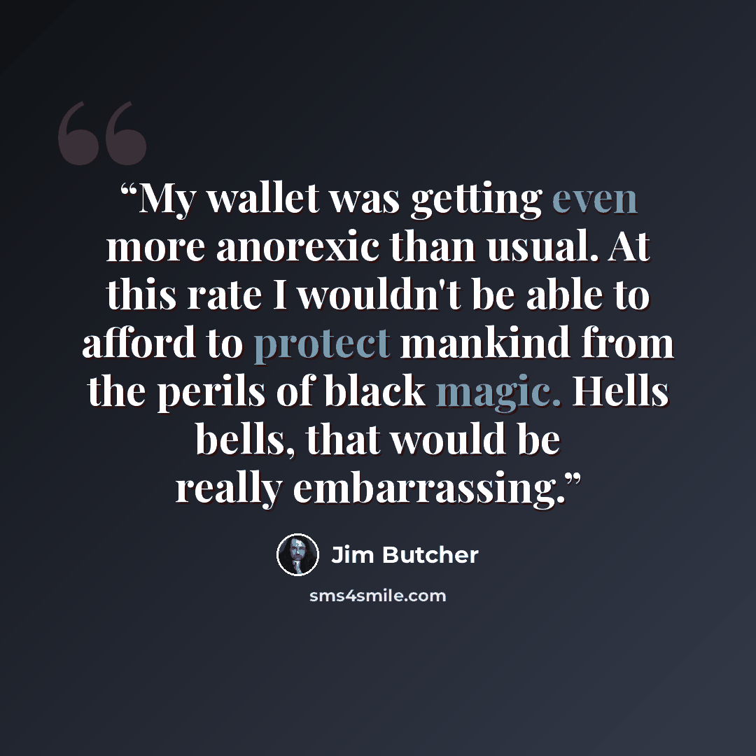 “My wallet was getting even more anorexic than usual. At this rate I wouldn't be able to afford to protect mankind from the perils of black magic. Hells bells, that would be really embarrassing.” quote by Jim Butcher