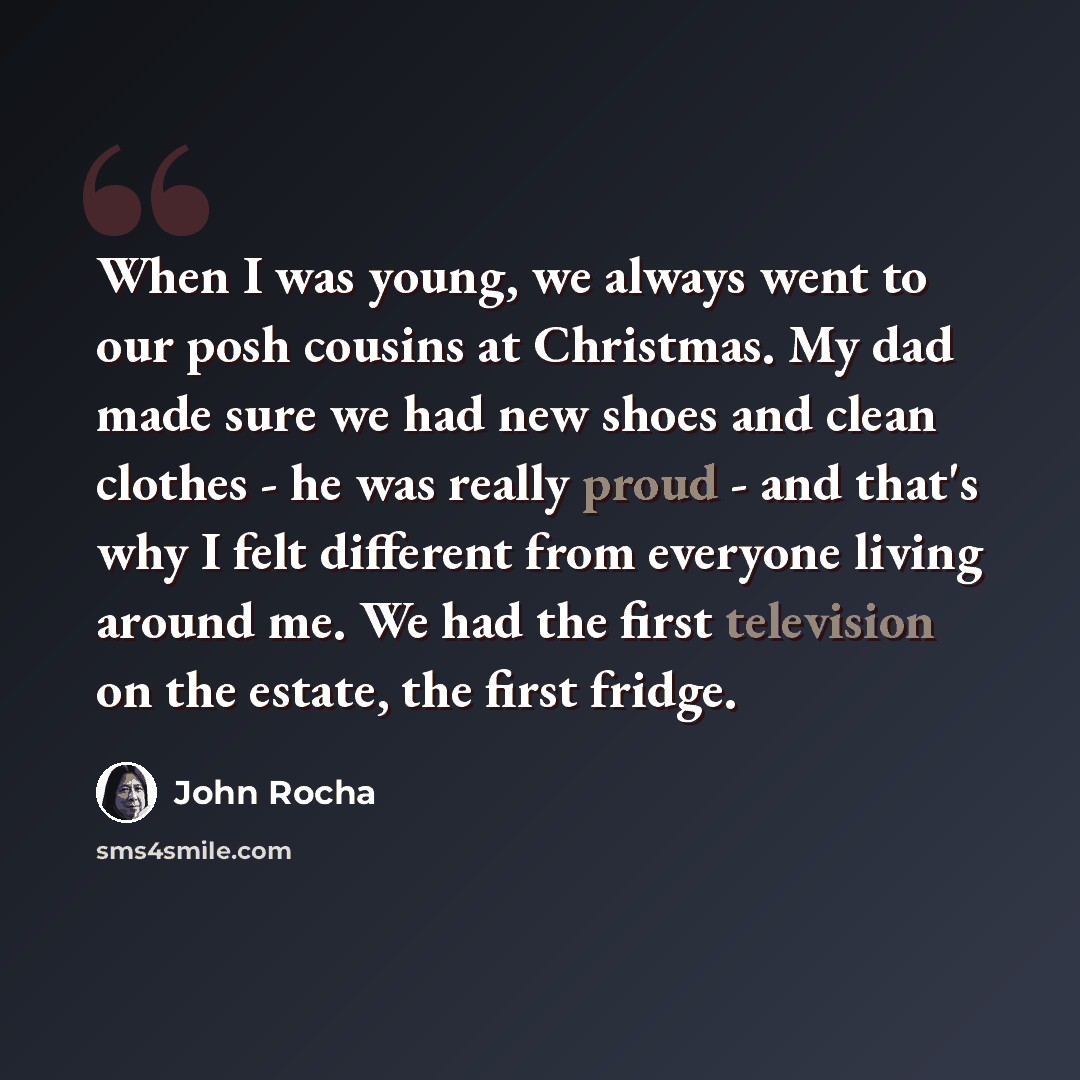 “When I was young, we always went to our posh cousins at Christmas. My dad made sure we had new shoes and clean clothes - he was really proud - and that's why I felt different from everyone living around me. We had the first television on the estate, the first fridge.” quote by John Rocha