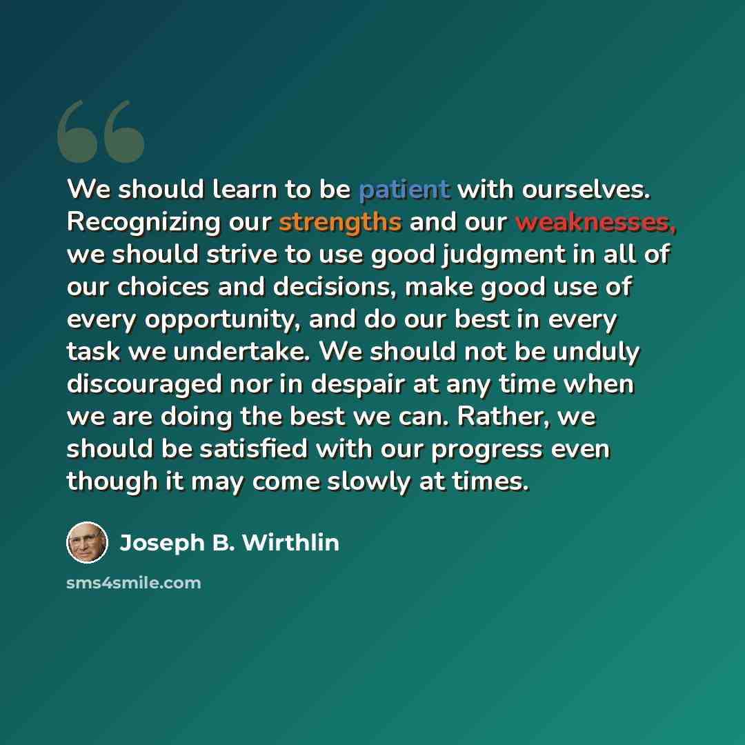 “We should learn to be patient with ourselves. Recognizing our strengths and our weaknesses, we should strive to use good judgment in all of our choices and decisions, make good use of every opportunity, and do our best in every task we undertake. We should not be unduly discouraged nor in despair…” quote by Joseph B. Wirthlin