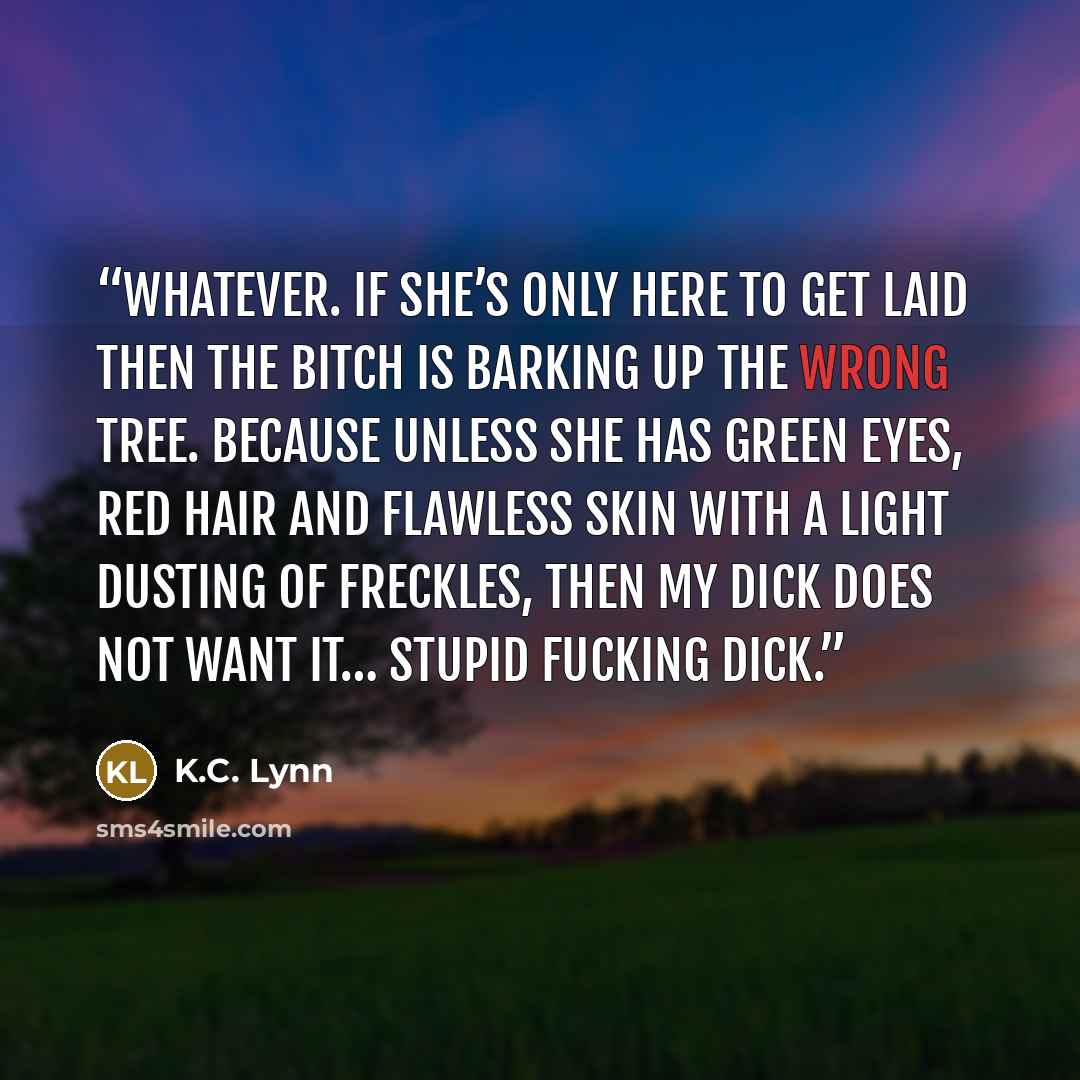 “Whatever. If she’s only here to get laid then the bitch is barking up the wrong tree. Because unless she has green eyes, red hair and flawless skin with a light dusting of freckles, then my dick does not want it… Stupid fucking dick.” quote by K.C. Lynn