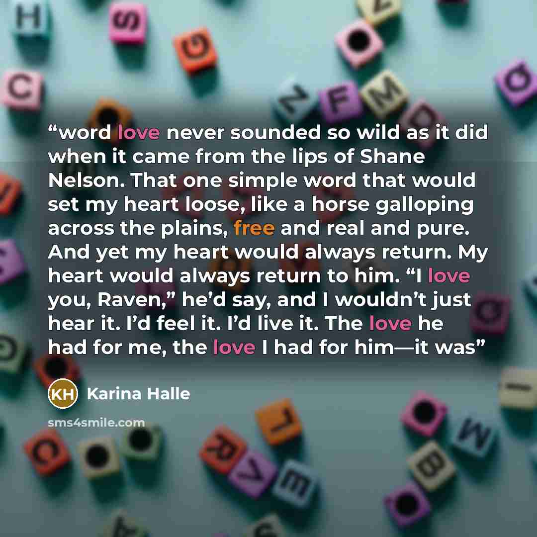 “word love never sounded so wild as it did when it came from the lips of Shane Nelson. That one simple word that would set my heart loose, like a horse galloping across the plains, free and real and pure. And yet my heart would always return. My heart would always return to him. “I love you…” quote by Karina Halle