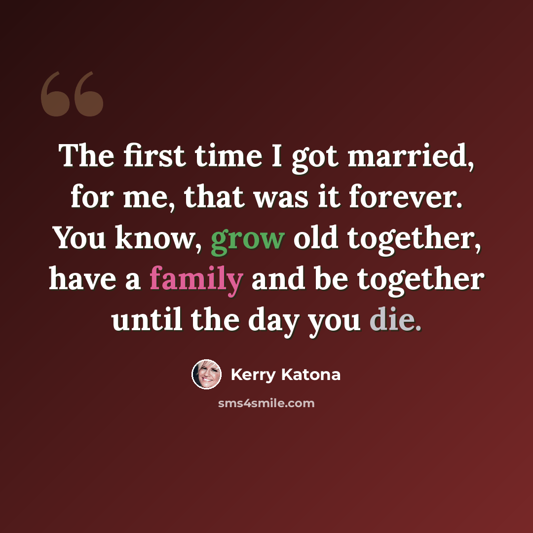 “The first time I got married, for me, that was it forever. You know, grow old together, have a family and be together until the day you die.” quote by Kerry Katona