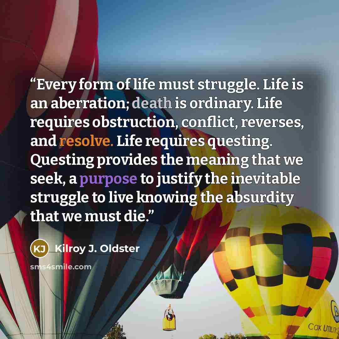 “Every form of life must struggle. Life is an aberration; death is ordinary. Life requires obstruction, conflict, reverses, and resolve. Life requires questing. Questing provides the meaning that we seek, a purpose to justify the inevitable struggle to live knowing the absurdity that we must die.” quote by Kilroy J. Oldster