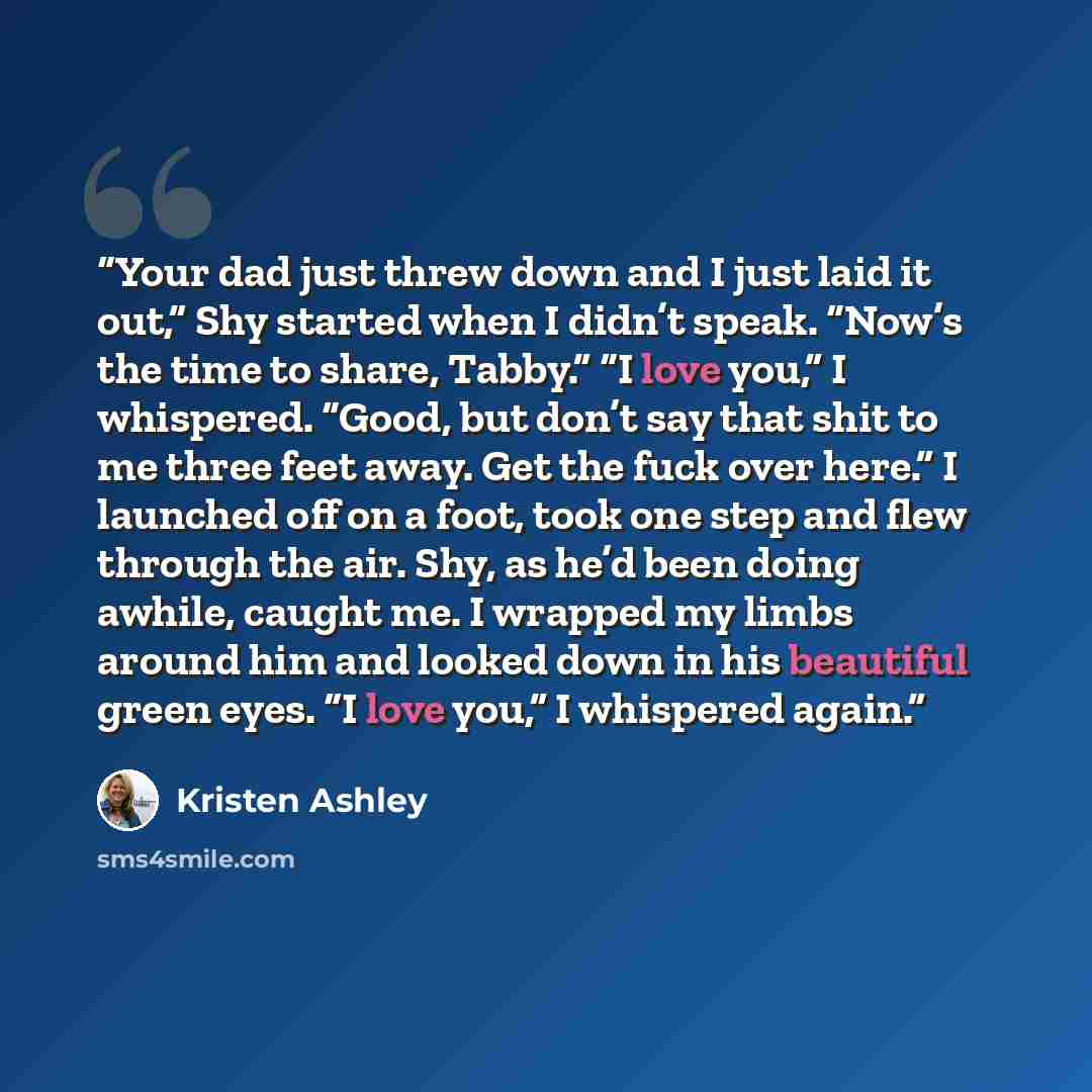 “Your dad just threw down and I just laid it out,” Shy started when I didn’t speak. “Now’s the time to share, Tabby.” “I love you,” I whispered. “Good, but don’t say that shit to me three feet away. Get the fuck over here.” I launched off on a foot, took one step and flew through the air. Shy, as…” quote by Kristen Ashley
