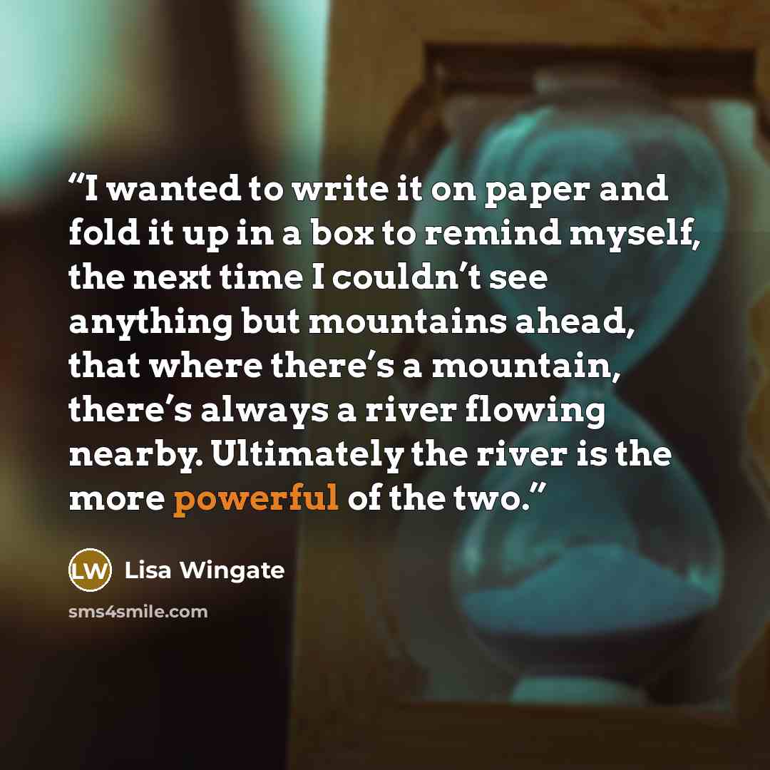 “I wanted to write it on paper and fold it up in a box to remind myself, the next time I couldn’t see anything but mountains ahead, that where there’s a mountain, there’s always a river flowing nearby. Ultimately the river is the more powerful of the two.” quote by Lisa Wingate