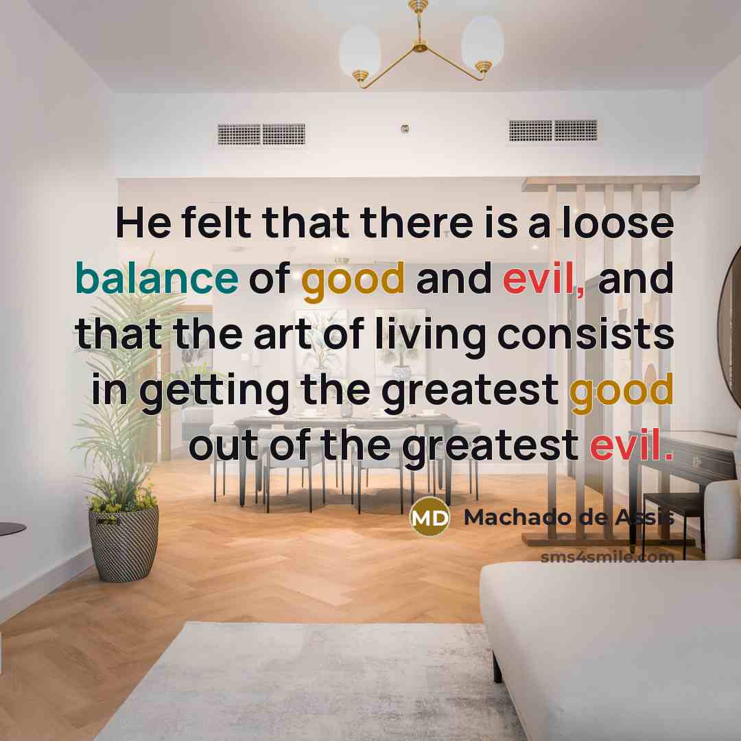 “He felt that there is a loose balance of good and evil, and that the art of living consists in getting the greatest good out of the greatest evil.” quote by Machado de Assis