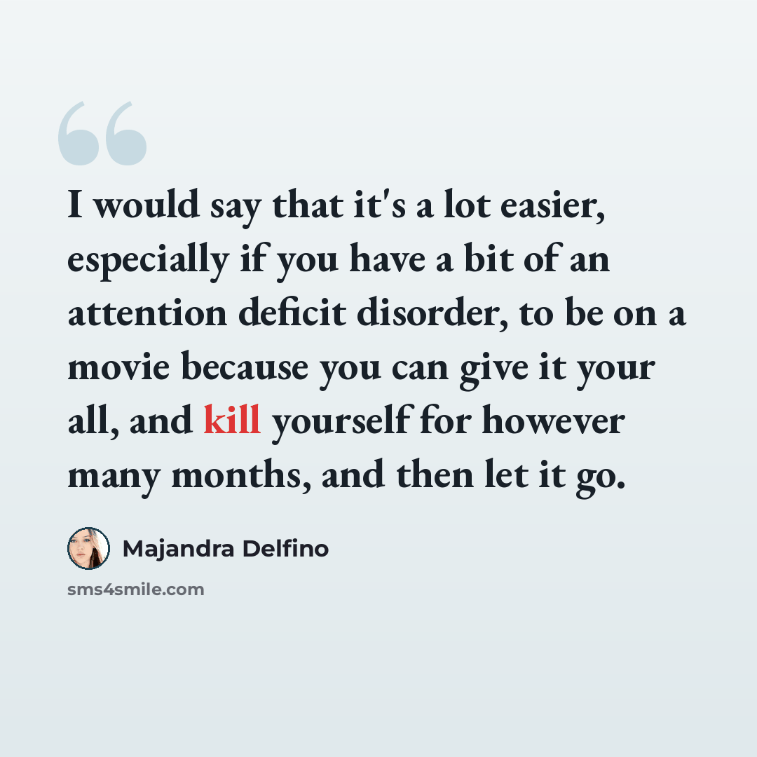 “I would say that it's a lot easier, especially if you have a bit of an attention deficit disorder, to be on a movie because you can give it your all, and kill yourself for however many months, and then let it go.” quote by Majandra Delfino