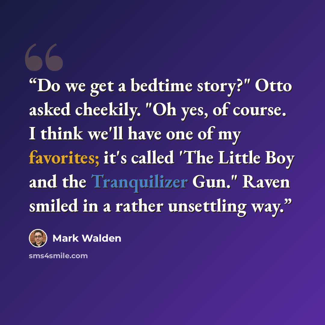 “Do we get a bedtime story?" Otto asked cheekily. "Oh yes, of course. I think we'll have one of my favorites; it's called 'The Little Boy and the Tranquilizer Gun." Raven smiled in a rather unsettling way.” quote by Mark Walden