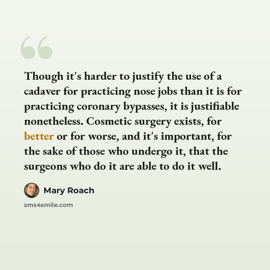 “Though it's harder to justify the use of a cadaver for practicing nose jobs than it is for practicing coronary bypasses, it is justifiable nonetheless. Cosmetic surgery exists, for better or for worse, and it's important, for the sake of those who undergo it, that the surgeons who do it are able…” quote by Mary Roach