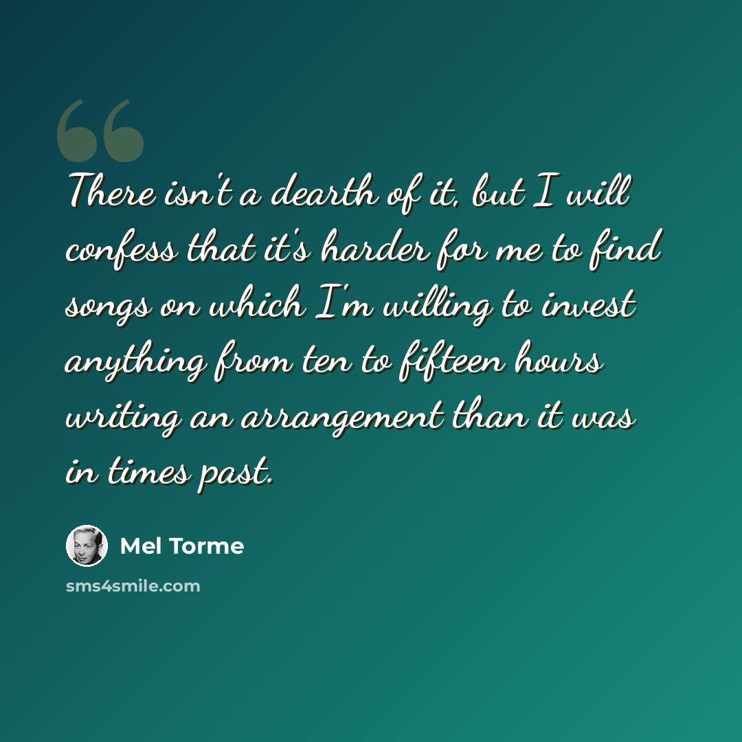 “There isn't a dearth of it, but I will confess that it's harder for me to find songs on which I'm willing to invest anything from ten to fifteen hours writing an arrangement than it was in times past.” quote by Mel Torme
